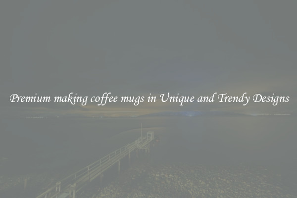 Premium making coffee mugs in Unique and Trendy Designs