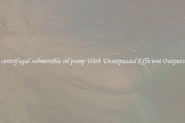 centrifugal submersible oil pump With Unsurpassed Efficient Outputs