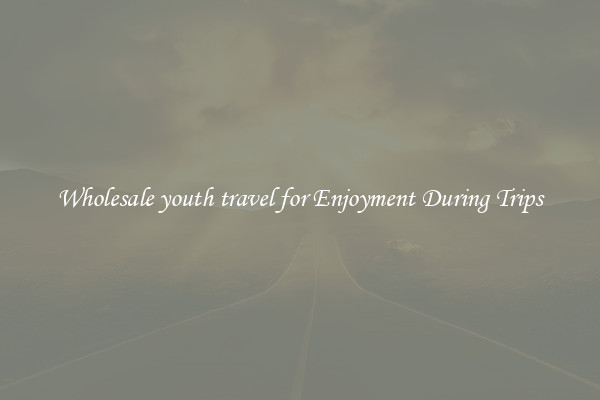 Wholesale youth travel for Enjoyment During Trips