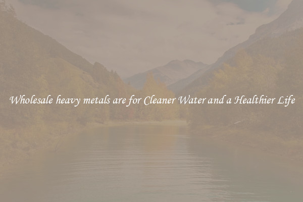 Wholesale heavy metals are for Cleaner Water and a Healthier Life